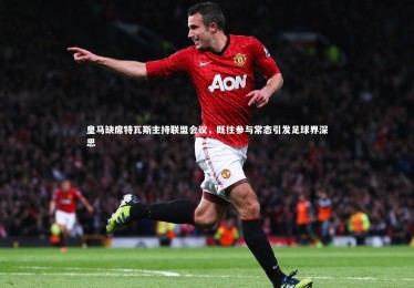 乐竟官网|皇马缺席特瓦斯主持联盟会议，既往参与常态引发足球界深思