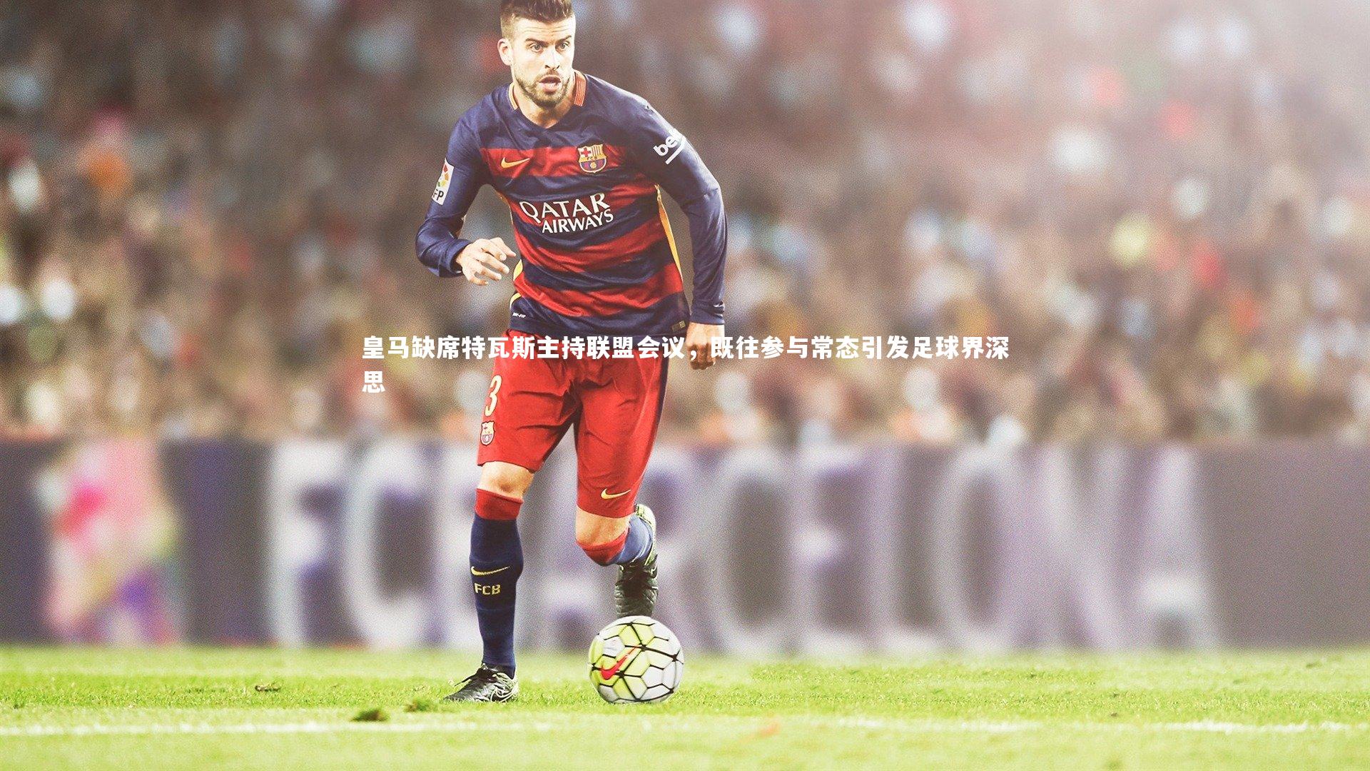 皇马缺席特瓦斯主持联盟会议，既往参与常态引发足球界深思